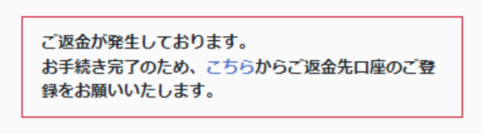 ご返金が発生しております。お手続き完了のため、こちらからご返金先口座のご登録をお願いいたします。