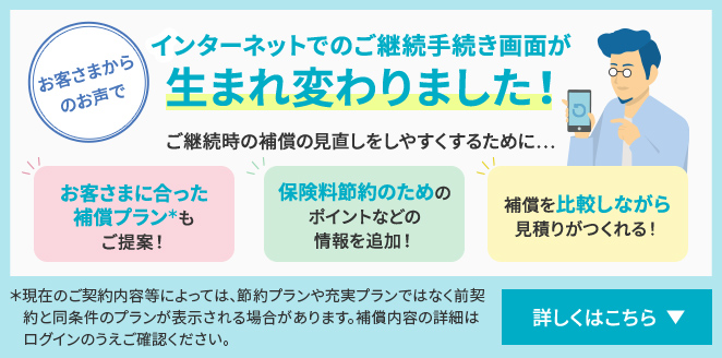 お客さまからのお声でインターネットでのご継続手続き画面が 生まれ変わりました！ ご継続時の補償の見直しをしやすくするために… お客さまに合った補償プラン＊もご提案！ 保険料節約のためのポイントなどの情報を追加！ 補償を比較しながら見積りがつくれる！ ＊現在のご契約内容等によっては、節約プランや充実プランではなく前契約と同条件のプランが表示される場合があります。補償内容の詳細はログインのうえご確認ください。 詳しくはこちら