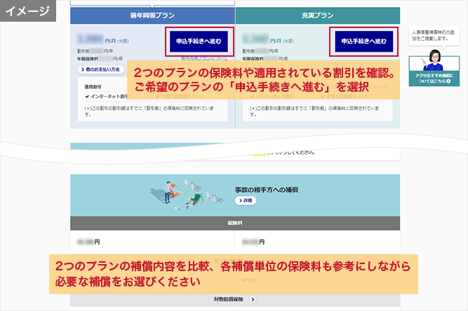 「見積結果」画面 2つのプランの保険料や適用されている割引を確認。ご希望のプランの「申込手続きへ進む」を選択 2つのプランの補償内容を比較、各補償単位の保険料も参考にしながら必要な補償をお選びください ※ 現在のご契約内容等によっては、節約プランや充実プランではなく前年同等プランと同じ内容が表示される場合があります。