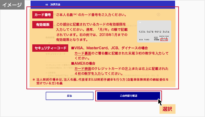 「お支払い方法の選択」画面 カード番号:ご本人名義(*)のカード番号をご入力ください。 有効期限:この部分に記載されているカードの有効期限を入力してください。通常、「月/年」の順で記載されています。右の例では、2018年1月までの有効期限となります。 セキュリティーコード:■VISA、MasterCard、JCB、ダイナースの場合 カード裏面のご署名欄に記載された末尾3桁の数字を入力してください。■AMEXの場合 カード表面のクレジットカードの左上または右上に記載された4桁の数字を入力してください。 *法人契約の場合は、法人名義、代表者または契約手続きを行う方(自動車保険契約の締結委任を受けている方)名義