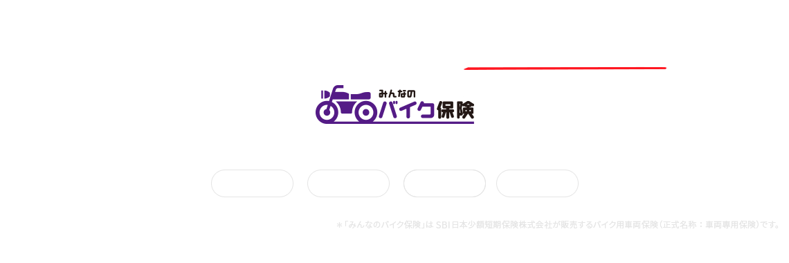 バイクの「車両破損」と「盗難」どちらも安心補償 みんなのバイク保険 3つの安心でお客さまのバイクライフを守ります。全損補償 半損補償 盗難補償 *「みんなのバイク保険」はSBI日本少額短期保険株式会社が販売するバイク用車両保険(正式名称:車両専用保険)です。