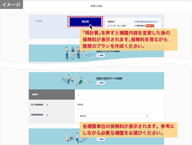 「見積結果」画面 「再計算」を押すと補償内容を変更した後の保険料が表示されます。保険料を見ながら理想のプランを作成ください。 各補償単位の保険料が表示されます。参考にしながら必要な補償をお選びください。