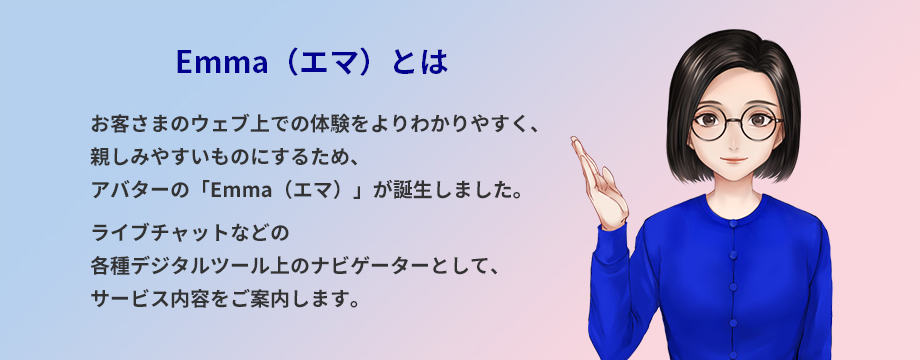 Emma（エマ）とは お客さまのウェブ上での体験をよりわかりやすく、親しみやすいものにするため、アバターの「Emma（エマ）」が誕生しました。ライブチャットなどの各種デジタルツール上のナビゲーターとして、サービス内容をご案内します。