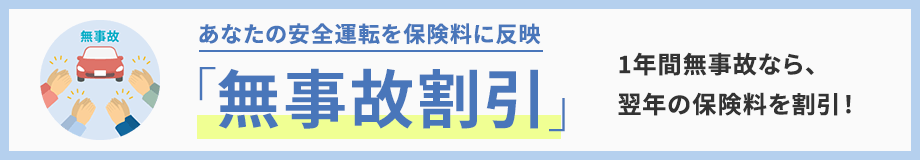 あなたの安全運転を保険料に反映 「無事故割引」 1年間無事故なら、翌年の保険料を割引！