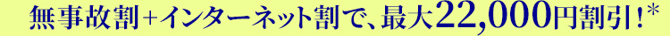 無事故割+インターネット割で、最大22,000円割引！ ※割引額は保険料に応じて異なり、所定の条件があります。