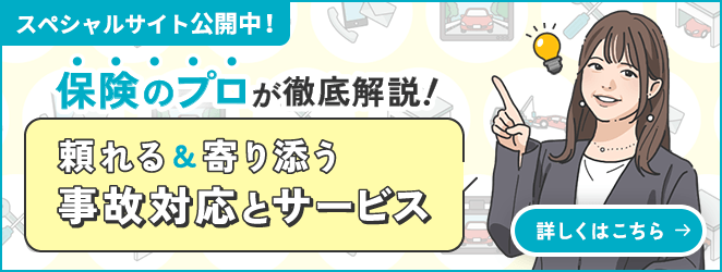 スペシャルサイト公開中！ 保険のプロが徹底解説！頼れる&寄り添う事故対応とサービス 詳しくはこちら→