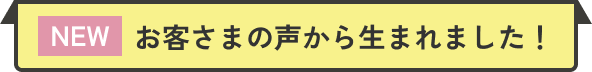 NEW お客さまの声から生まれました！