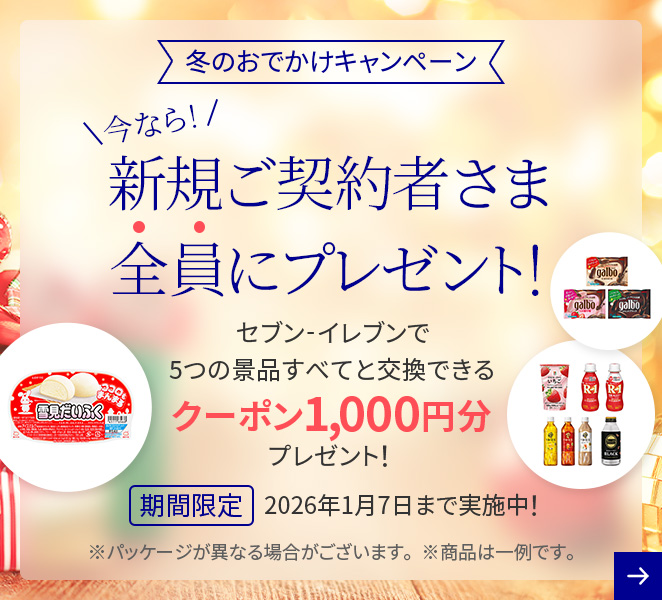 冬のおでかけキャンペーン 今なら！新規ご契約者さま全員にプレゼント！ セブン-イレブンで5つの景品すべてと交換できるクーポン1,000円分プレゼント！ 期間限定 2026年1月7日まで実施中！ ※パッケージが異なる場合がございます ※商品は一例です。