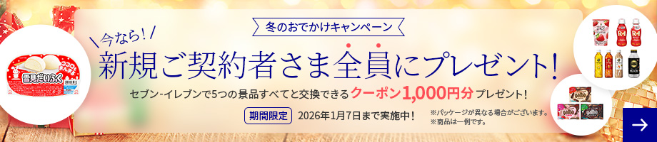 冬のおでかけキャンペーン 今なら!新規ご契約者さま全員にプレゼント! セブン-イレブンで5つの景品すべてと交換できるクーポン1,000円分プレゼント! 期間限定 2026年1月7日まで実施中！ ※パッケージが異なる場合がございます。 ※商品は一例です。