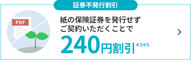 証券不発行割引 紙の保険証券を発行せずご契約いただくことで240円割引＊3＊5