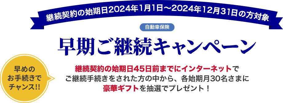 継続契約の始期日2024年1月1日～2024年12月31日の方対象 自動車保険 早期ご継続キャンペーン 早めのお手続きでチャンス!!継続契約の始期日45日前までにインターネットでご継続手続きをされた方の中から、各始期月30名さまに豪華ギフトを抽選でプレゼント！