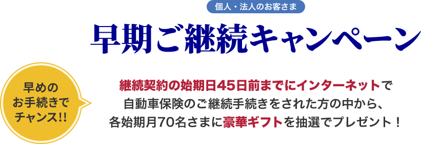 個人・法人のお客さま 早期ご継続キャンペーン 早めのお手続きでチャンス!! 継続契約の始期日45日前までにインターネットで自動車保険のご継続手続きをされた方の中から、各始期月70名さまに豪華ギフトを抽選でプレゼント！