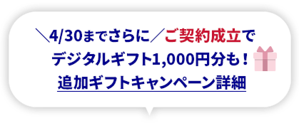 4/30までさらに ご契約成立でデジタルギフト1,000円分も！ 追加ギフトキャンペーン詳細
