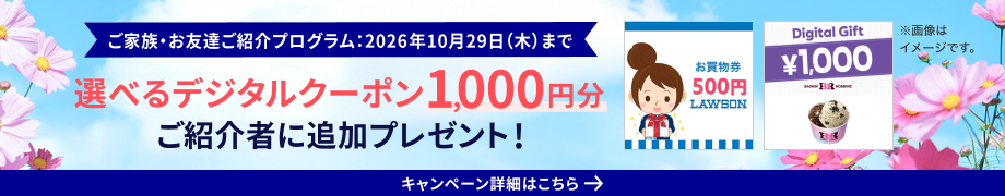 ご家族・お友達ご紹介プログラム：2026年10月29日（木）まで 選べるデジタルクーポン1,000円分ご紹介者に追加プレゼント キャンペーン詳細はこちら ※画像はイメージです。