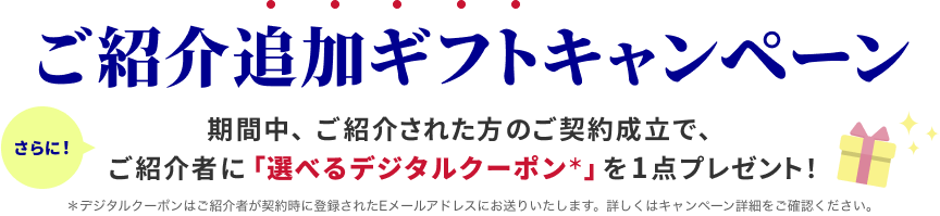 ご紹介追加ギフトキャンペーン さらに！期間中、ご紹介された方のご契約成立で、ご紹介者に「選べるデジタルクーポン＊」を1点プレゼント！ ＊デジタルクーポンはご紹介者が契約時に登録されたEメールアドレスにお送りいたします。詳しくはキャンペーン詳細をご確認ください。