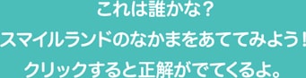 これは誰かな？スマイルランドのなかまをあててみよう！クリックすると正解がでてくるよ。