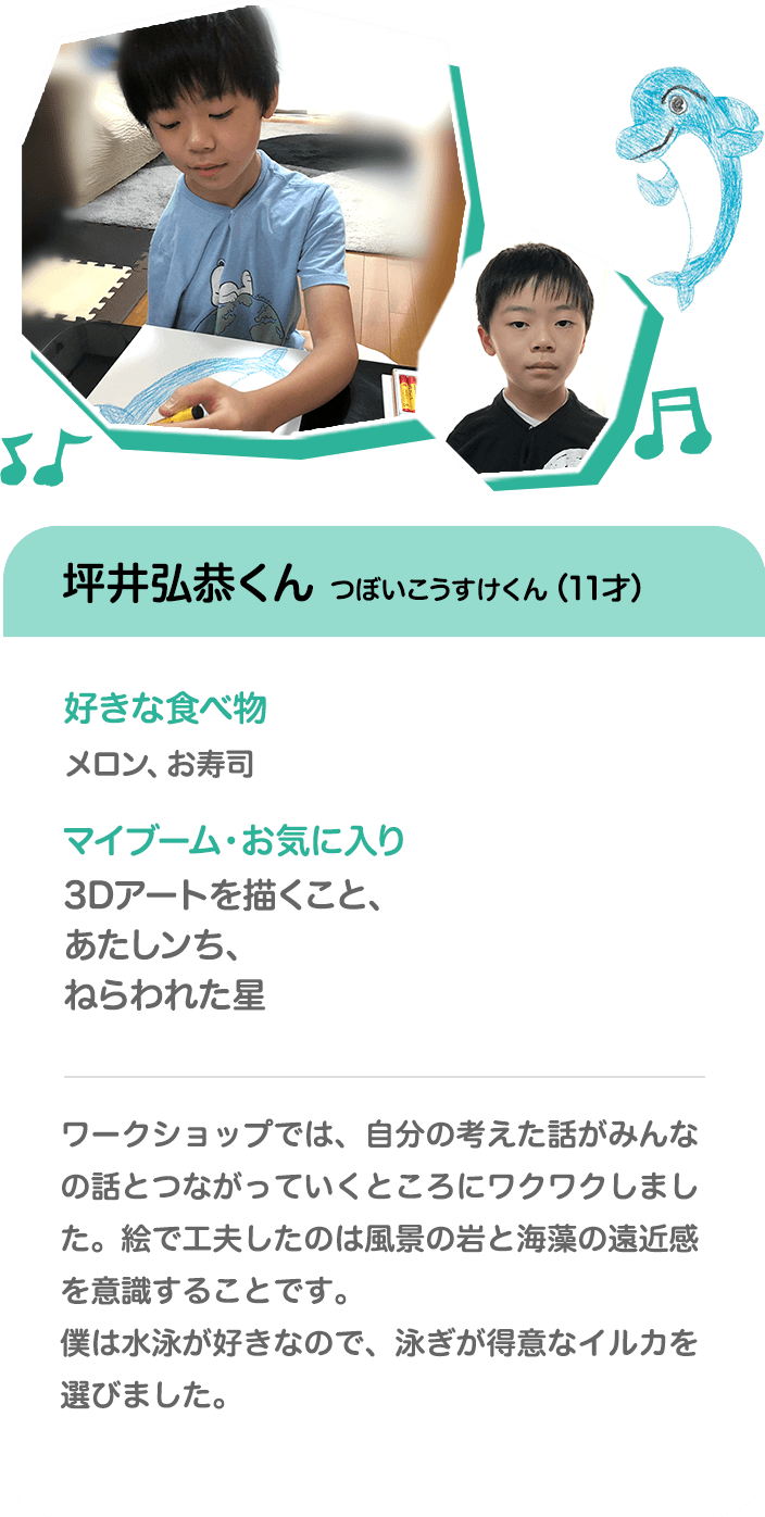 坪井弘恭くん つぼいこうすけくん（11才） 好きな食べ物 メロン、お寿司 マイブーム・お気に入り 3Dアートを描くこと、あたしンち、ねらわれた星 ワークショップでは、自分の考えた話がみんなの話とつながっていくところにワクワクしました。絵で工夫したのは風景の岩と海藻の遠近感を意識することです。僕は水泳が好きなので、泳ぎが得意なイルカを選びました。