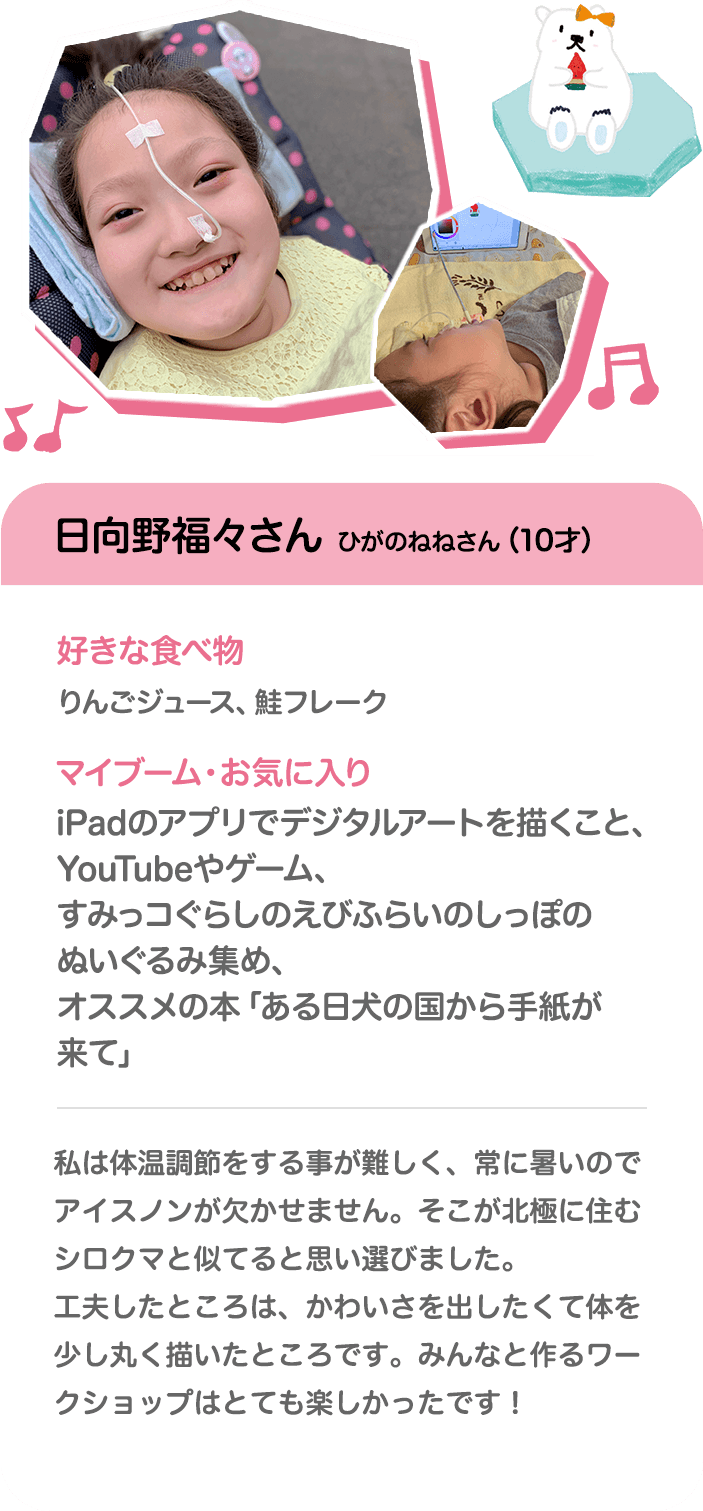 日向野福々さん ひがのねねさん（10才） 好きな食べ物 りんごジュース、鮭フレーク マイブーム・お気に入り iPadのアプリでデジタルアートを描くこと、YouTubeやゲーム、すみっコぐらしのえびふらいのしっぽのぬいぐるみ集め、オススメの本「ある日犬の国から手紙が来て」 私は体温調節をする事が難しく、常に暑いのでアイスノンが欠かせません。そこが北極に住むシロクマと似てると思い選びました。工夫したところは、かわいさを出したくて体を少し丸く描いたところです。みんなと作るワークショップはとても楽しかったです！