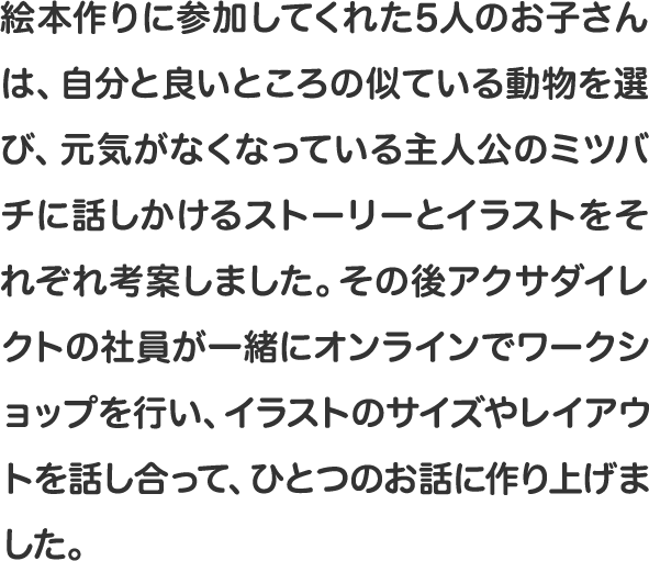 絵本作りに参加してくれた5人のお子さんは、自分と良いところの似ている動物を選び、元気がなくなっている主人公のミツバチに話しかけるストーリーとイラストをそれぞれ考案しました。その後アクサダイレクトの社員が一緒にオンラインでワークショップを行い、イラストのサイズやレイアウトを話し合って、ひとつのお話に作り上げました。