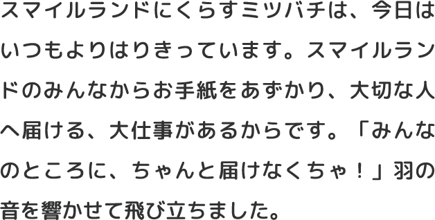 スマイルランドにくらすミツバチは、今日はいつもよりはりきっています。スマイルランドのみんなからお手紙をあずかり、大切な人へ届ける、大仕事があるからです。「みんなのところに、ちゃんと届けなくちゃ！」羽の音を響かせて飛び立ちました。