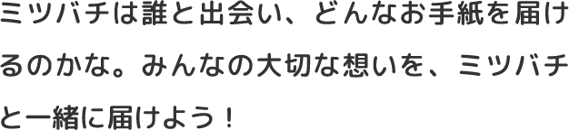 ミツバチは誰と出会い、どんなお手紙を届けるのかな。みんなの大切な想いを、ミツバチと一緒に届けよう！