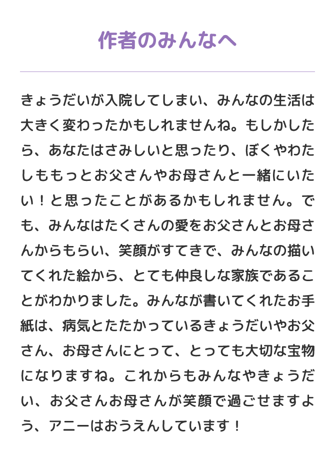 作者のみんなへ　きょうだいが入院してしまい、みんなの生活は大きく変わったかもしれませんね。もしかしたら、あなたはさみしいと思ったり、ぼくやわたしももっとお父さんやお母さんと一緒にいたい！と思ったことがあるかもしれません。でも、みんなはたくさんの愛をお父さんとお母さんからもらい、笑顔がすてきで、みんなの描いてくれた絵から、とても仲良しな家族であることがわかりました。みんなが書いてくれたお手紙は、病気とたたかっているきょうだいやお父さん、お母さんにとって、とっても大切な宝物になりますね。これからもみんなやきょうだい、お父さんお母さんが笑顔で過ごせますよう、アニーはおうえんしています！