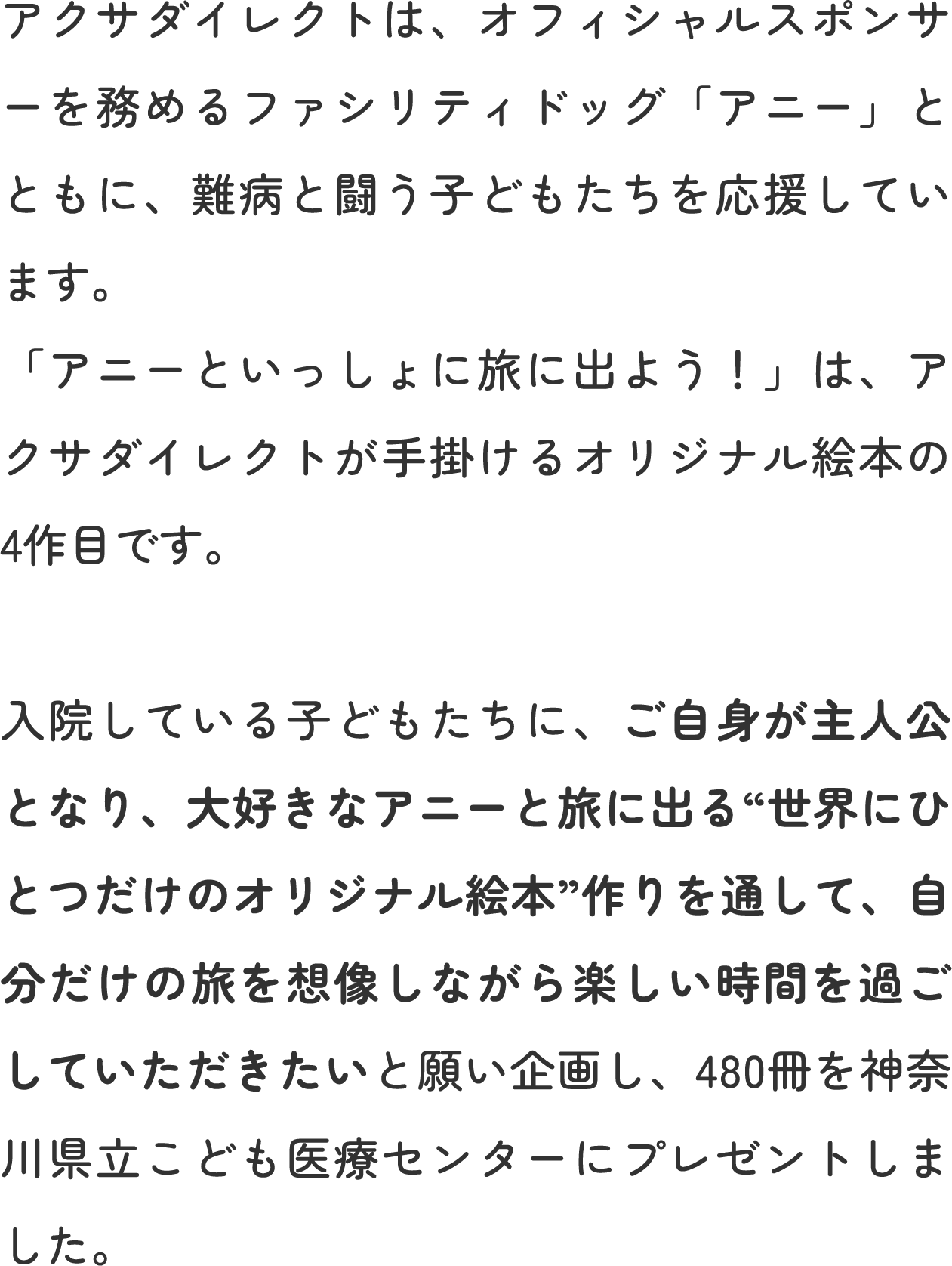 アクサダイレクトは、オフィシャルスポンサーを務めるファシリティドッグ「アニー」とともに、難病と闘う子どもたちを応援しています。 「アニーといっしょに旅に出よう！」は、アクサダイレクトが手掛けるオリジナル絵本の4作目です。 入院している子どもたちに、ご自身が主人公となり、大好きなアニーと旅に出る“世界にひとつだけのオリジナル絵本”作りを通して、自分だけの旅を想像しながら楽しい時間を過ごしていただきたいと願い企画し、480冊を神奈川県立こども医療センターにプレゼントしました。