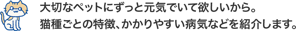 大切なペットにずっと元気でいて欲しいから。<br>猫種ごとの特徴、かかりやすい病気などを紹介します。